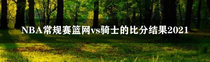 NBA常规赛篮网vs骑士的比分结果2021