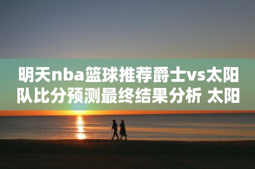 明天nba篮球推荐爵士vs太阳队比分预测最终结果分析 太阳实力更胜一筹