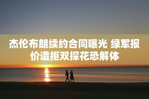 杰伦布朗续约合同曝光 绿军报价遭拒双探花恐解体